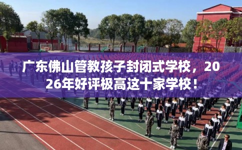 广东佛山管教孩子封闭式学校，2026年好评极高这十家学校！