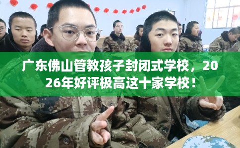 广东佛山管教孩子封闭式学校，2026年好评极高这十家学校！