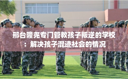 邢台隆尧专门管教孩子叛逆的学校：解决孩子混迹社会的情况