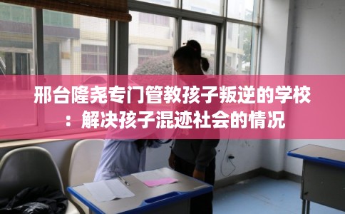 邢台隆尧专门管教孩子叛逆的学校：解决孩子混迹社会的情况