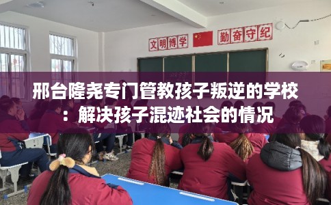 邢台隆尧专门管教孩子叛逆的学校：解决孩子混迹社会的情况