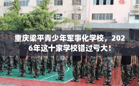 重庆梁平青少年军事化学校，2026年这十家学校错过亏大！