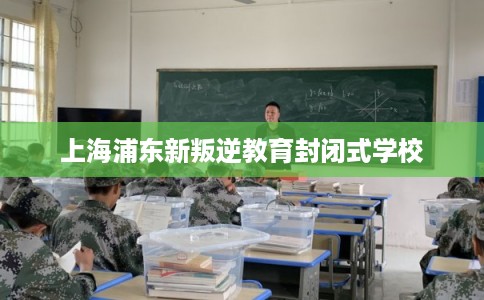 上海浦东新叛逆教育封闭式学校