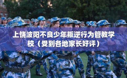 上饶波阳不良少年叛逆行为管教学校（受到各地家长好评）