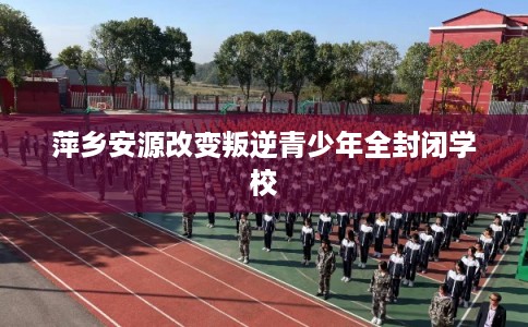 萍乡安源改变叛逆青少年全封闭学校