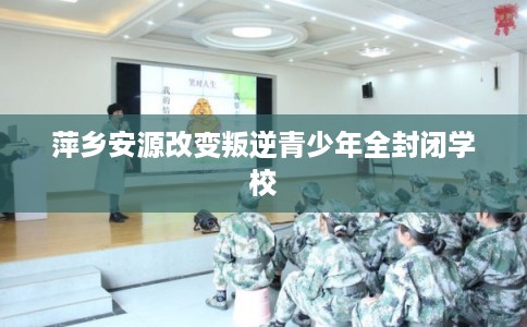 萍乡安源改变叛逆青少年全封闭学校
