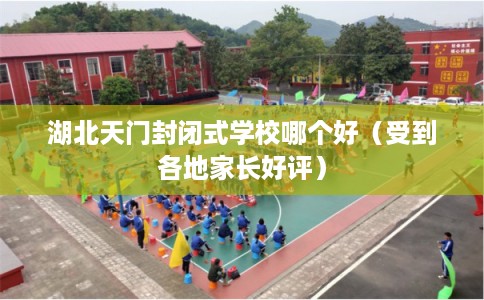 湖北天门封闭式学校哪个好（受到各地家长好评）
