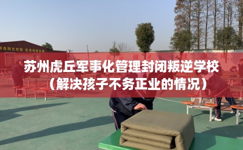 苏州虎丘军事化管理封闭叛逆学校（解决孩子不务正业的情况）