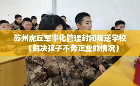 苏州虎丘军事化管理封闭叛逆学校（解决孩子不务正业的情况）