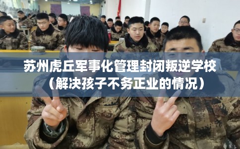 苏州虎丘军事化管理封闭叛逆学校（解决孩子不务正业的情况）