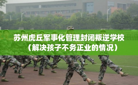 苏州虎丘军事化管理封闭叛逆学校（解决孩子不务正业的情况）