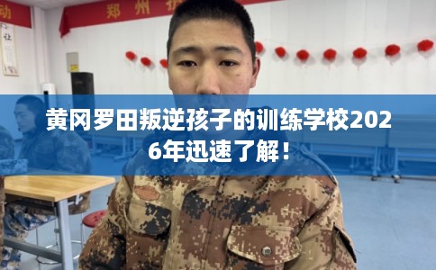 黄冈罗田叛逆孩子的训练学校2026年迅速了解！
