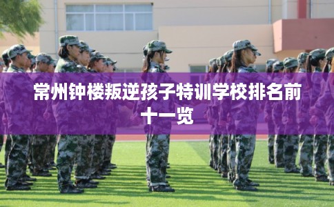 常州钟楼叛逆孩子特训学校排名前十一览