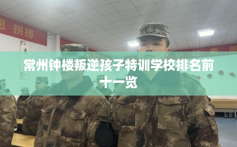 常州钟楼叛逆孩子特训学校排名前十一览