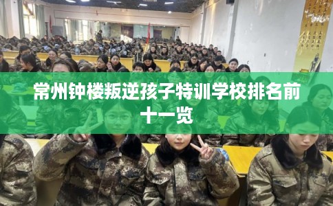 常州钟楼叛逆孩子特训学校排名前十一览