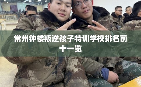 常州钟楼叛逆孩子特训学校排名前十一览