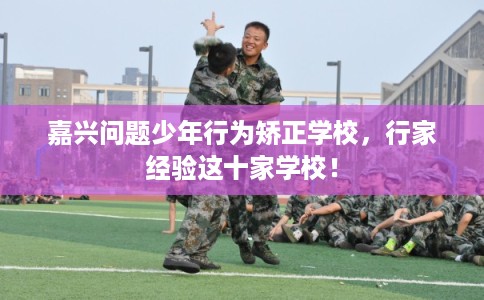 嘉兴问题少年行为矫正学校,行家经验这十家学校! 嘉兴问题少年行为矫正学校,行家经验这十家学校!