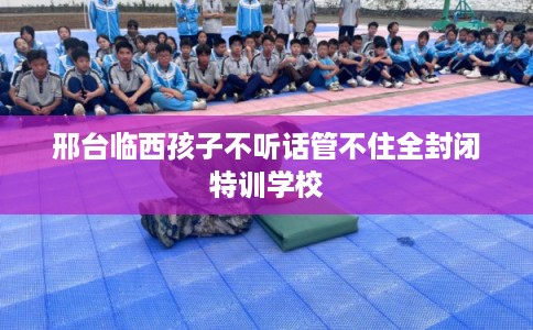 邢台临西孩子不听话管不住全封闭特训学校