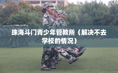 珠海斗门青少年管教所（解决不去学校的情况）
