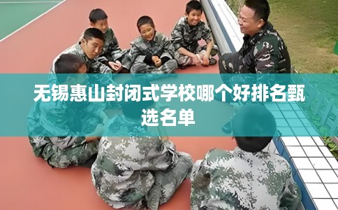 无锡惠山封闭式学校哪个好排名甄选名单