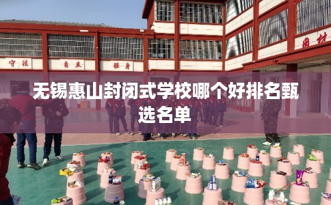 无锡惠山封闭式学校哪个好排名甄选名单