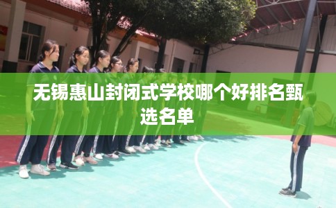无锡惠山封闭式学校哪个好排名甄选名单