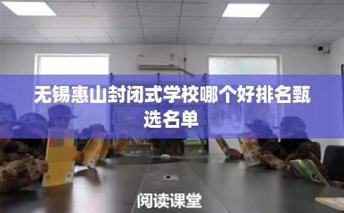 无锡惠山封闭式学校哪个好排名甄选名单