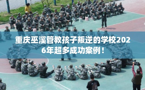 重庆巫溪管教孩子叛逆的学校2026年超多成功案例！
