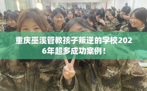 重庆巫溪管教孩子叛逆的学校2026年超多成功案例！