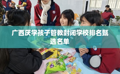广西厌学孩子管教封闭学校排名甄选名单