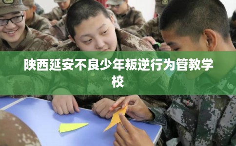 陕西延安不良少年叛逆行为管教学校