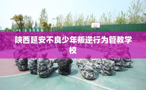 陕西延安不良少年叛逆行为管教学校