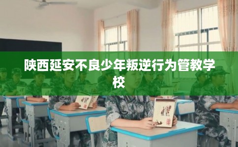 陕西延安不良少年叛逆行为管教学校
