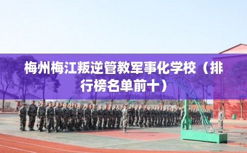 梅州梅江叛逆管教军事化学校（排行榜名单前十）