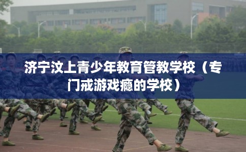 济宁汶上青少年教育管教学校（专门戒游戏瘾的学校）