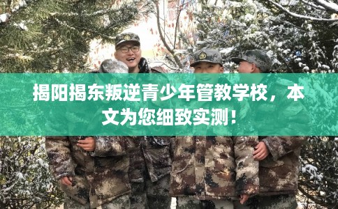 揭阳揭东叛逆青少年管教学校，本文为您细致实测！