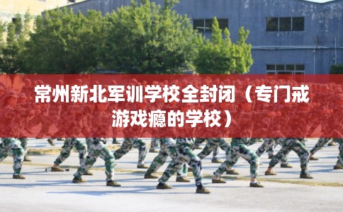 常州新北军训学校全封闭(专门戒游戏瘾的学校) 常州新北军训学校全封闭(专门戒游戏瘾的学校)
