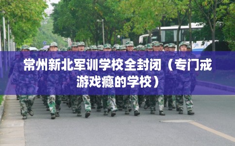 常州新北军训学校全封闭(专门戒游戏瘾的学校) 常州新北军训学校全封闭(专门戒游戏瘾的学校)
