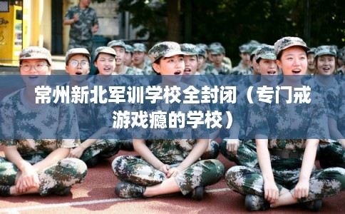 常州新北军训学校全封闭（专门戒游戏瘾的学校）