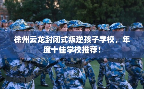 徐州云龙封闭式叛逆孩子学校，年度十佳学校推荐！