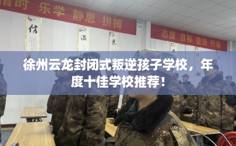 徐州云龙封闭式叛逆孩子学校，年度十佳学校推荐！