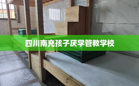 四川南充孩子厌学管教学校 四川南充孩子厌学管教学校