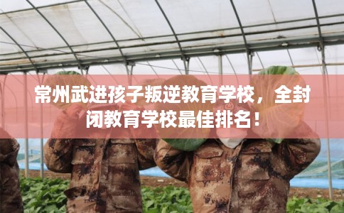 常州武进孩子叛逆教育学校，全封闭教育学校最佳排名！