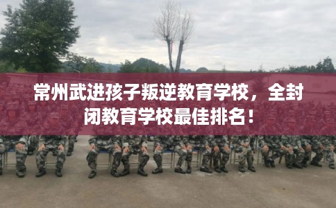 常州武进孩子叛逆教育学校，全封闭教育学校最佳排名！