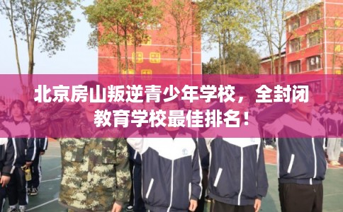 北京房山叛逆青少年学校，全封闭教育学校最佳排名！
