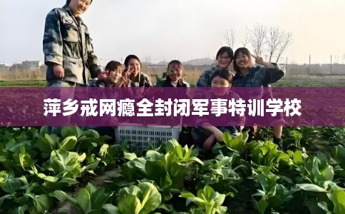 萍乡戒网瘾全封闭军事特训学校