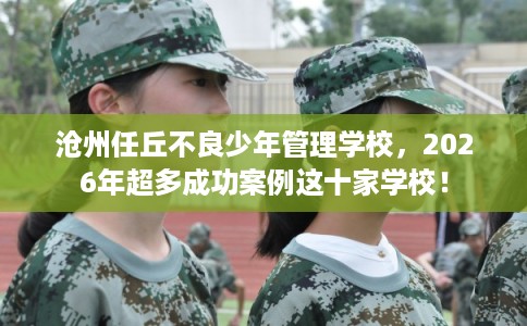 沧州任丘不良少年管理学校，2026年超多成功案例这十家学校！