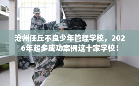 沧州任丘不良少年管理学校，2026年超多成功案例这十家学校！