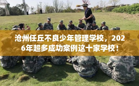 沧州任丘不良少年管理学校，2026年超多成功案例这十家学校！