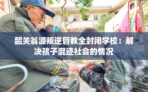 韶关翁源叛逆管教全封闭学校：解决孩子混迹社会的情况